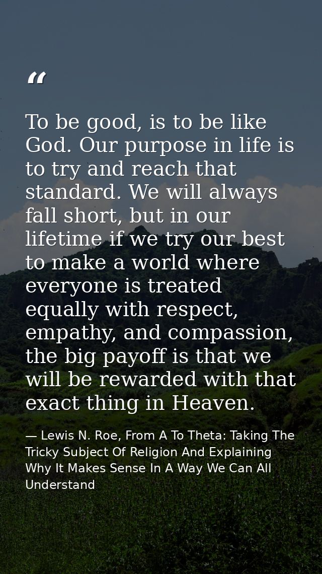To be good, is to be like God. Our purpose in life is to try and reach that standard. We will always fall short, but in  — Lewis N. Roe, From A To Theta: Taking The Tricky Subject Of Religion And Explaining Why It Makes Sense In A Way We Can All Understand
