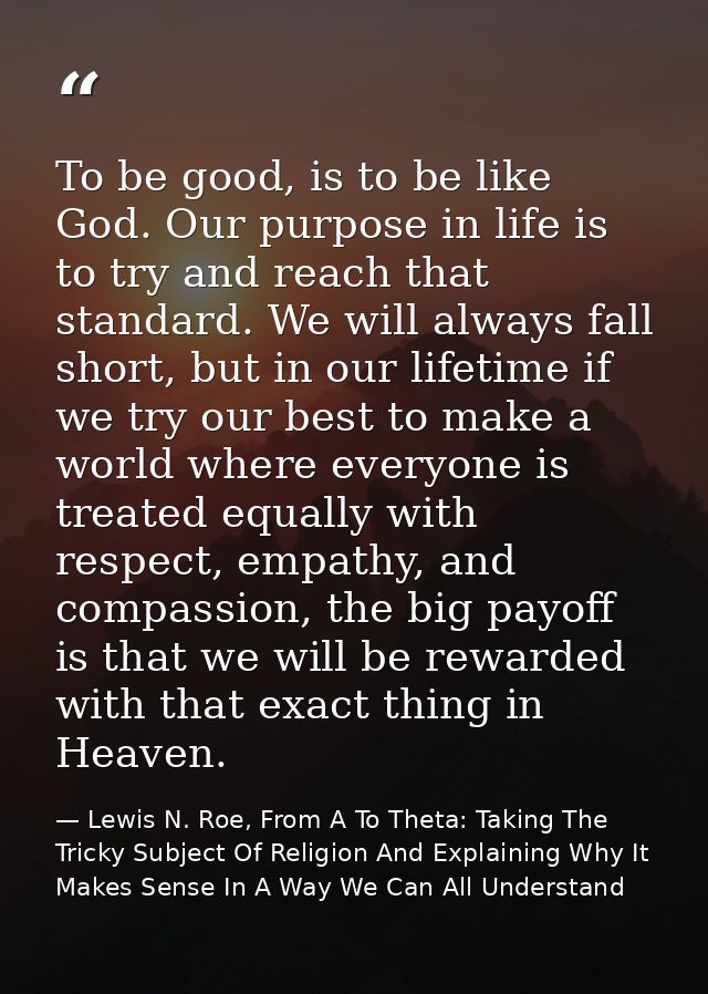 To be good, is to be like God. Our purpose in life is to try and reach that standard. We will always fall short, but in  — Lewis N. Roe, From A To Theta: Taking The Tricky Subject Of Religion And Explaining Why It Makes Sense In A Way We Can All Understand