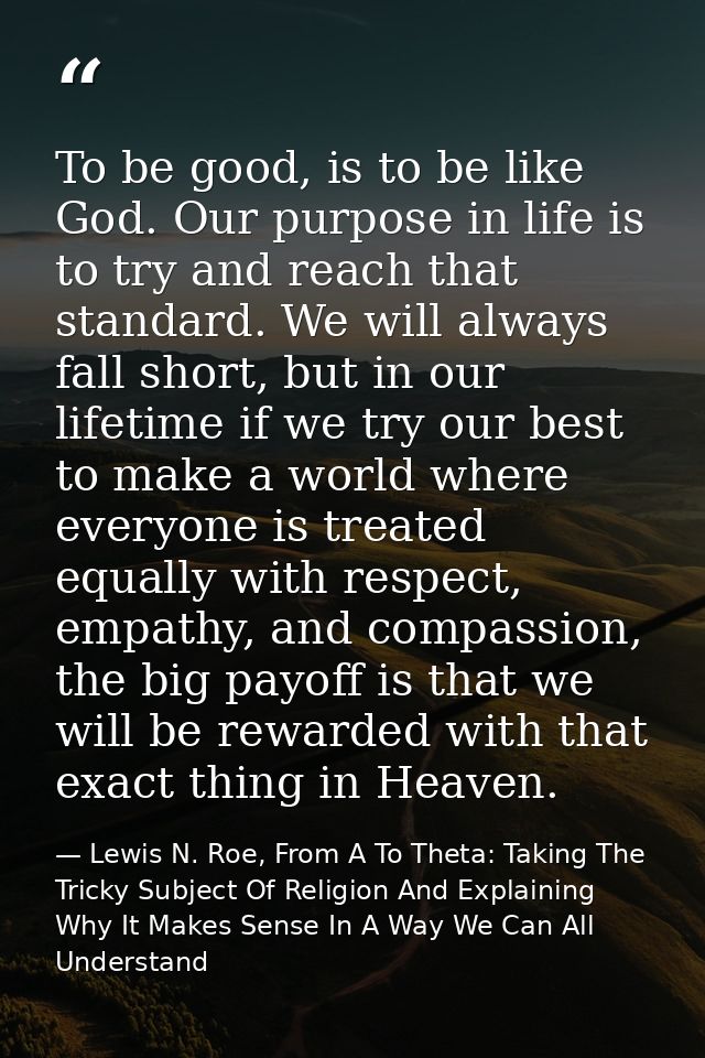 To be good, is to be like God. Our purpose in life is to try and reach that standard. We will always fall short, but in  — Lewis N. Roe, From A To Theta: Taking The Tricky Subject Of Religion And Explaining Why It Makes Sense In A Way We Can All Understand