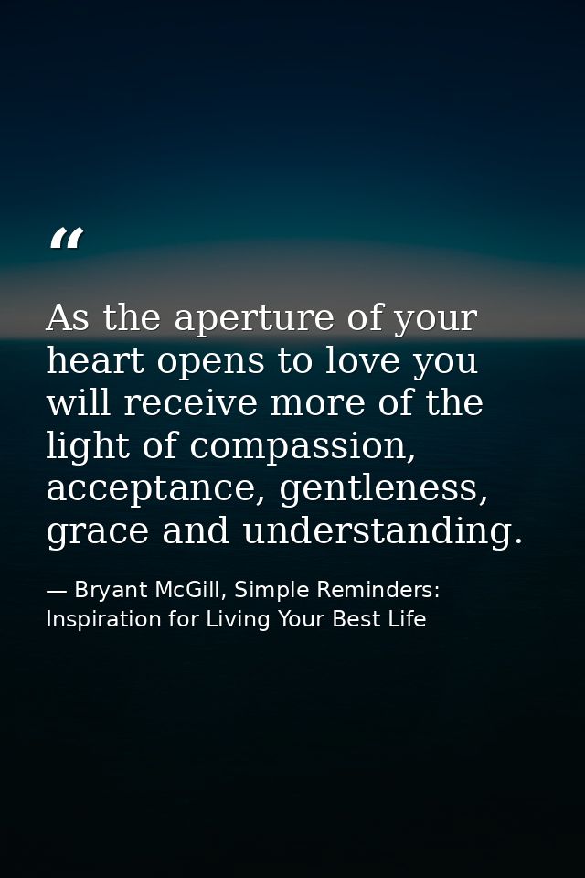 As the aperture of your heart opens to love you will receive more of the light of compassion, acceptance, gentleness, gr — Bryant McGill, Simple Reminders: Inspiration for Living Your Best Life