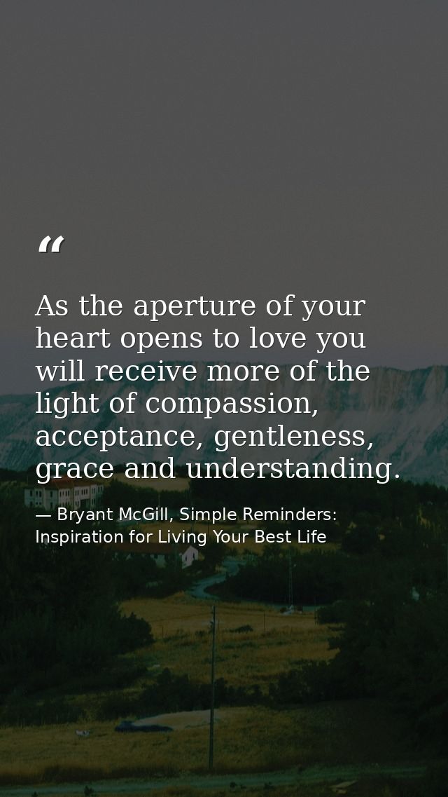 As the aperture of your heart opens to love you will receive more of the light of compassion, acceptance, gentleness, gr — Bryant McGill, Simple Reminders: Inspiration for Living Your Best Life