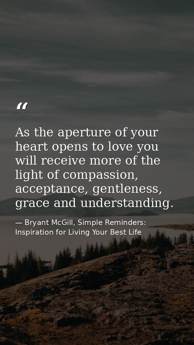 As the aperture of your heart opens to love you will receive more of the light of compassion, acceptance, gentleness, gr — Bryant McGill, Simple Reminders: Inspiration for Living Your Best Life