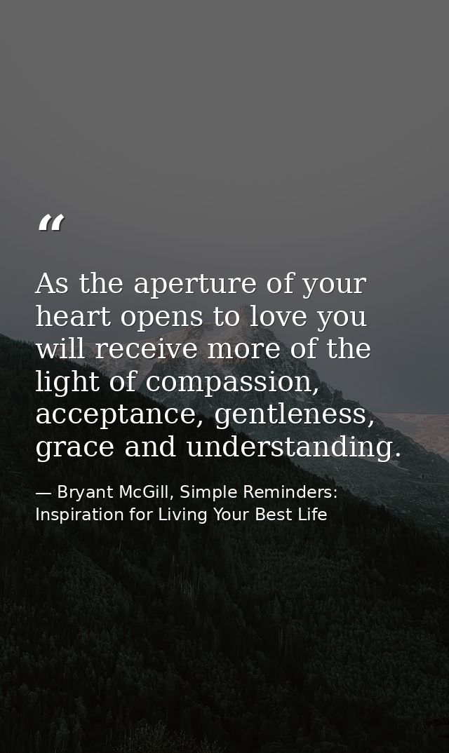 As the aperture of your heart opens to love you will receive more of the light of compassion, acceptance, gentleness, gr — Bryant McGill, Simple Reminders: Inspiration for Living Your Best Life