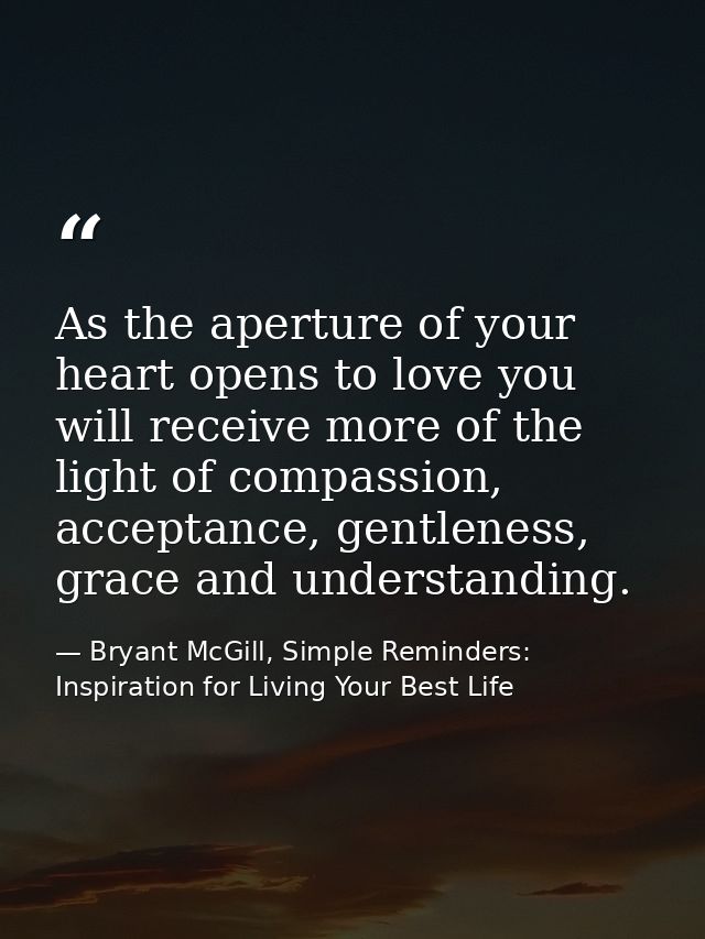 As the aperture of your heart opens to love you will receive more of the light of compassion, acceptance, gentleness, gr — Bryant McGill, Simple Reminders: Inspiration for Living Your Best Life