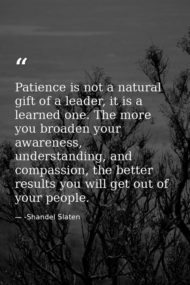 Patience is not a natural gift of a leader, it is a learned one. The more you broaden your awareness, understanding, and — -Shandel Slaten