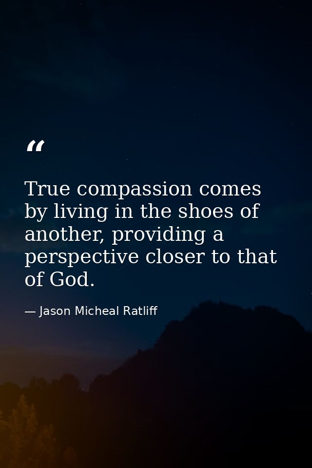 True compassion comes by living in the shoes of another, providing a perspective closer to that of God. — Jason Micheal Ratliff