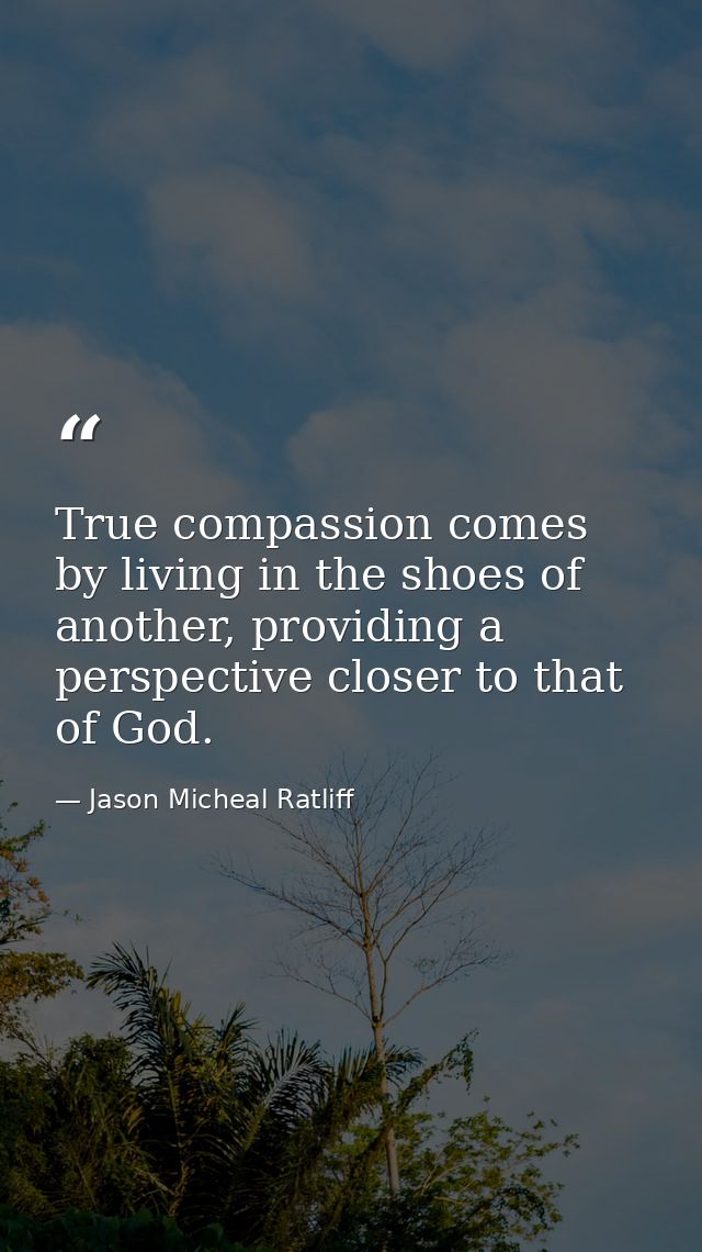 True compassion comes by living in the shoes of another, providing a perspective closer to that of God. — Jason Micheal Ratliff