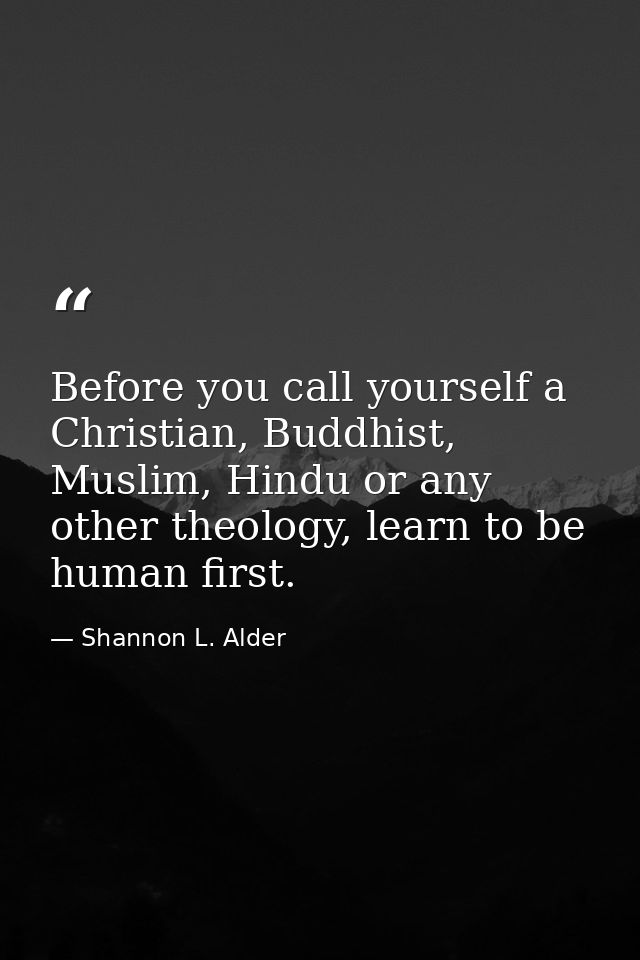 Before you call yourself a Christian, Buddhist, Muslim, Hindu or any other theology, learn to be human first. — Shannon L. Alder