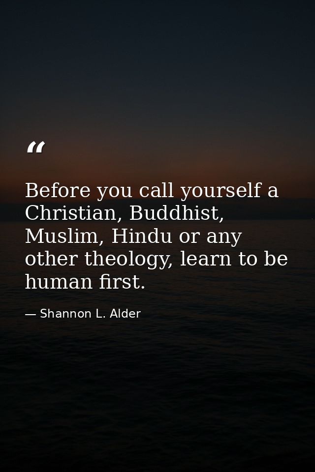 Before you call yourself a Christian, Buddhist, Muslim, Hindu or any other theology, learn to be human first. — Shannon L. Alder
