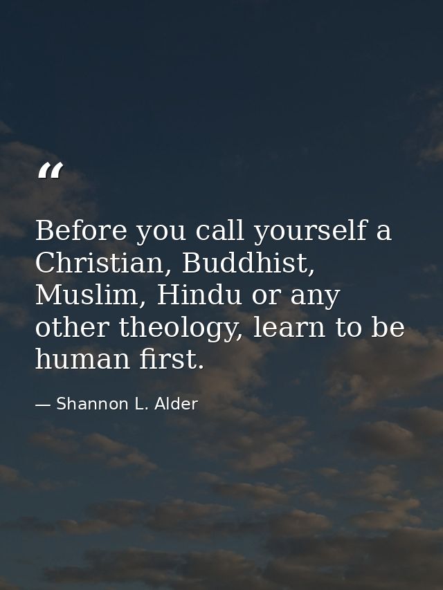 Before you call yourself a Christian, Buddhist, Muslim, Hindu or any other theology, learn to be human first. — Shannon L. Alder
