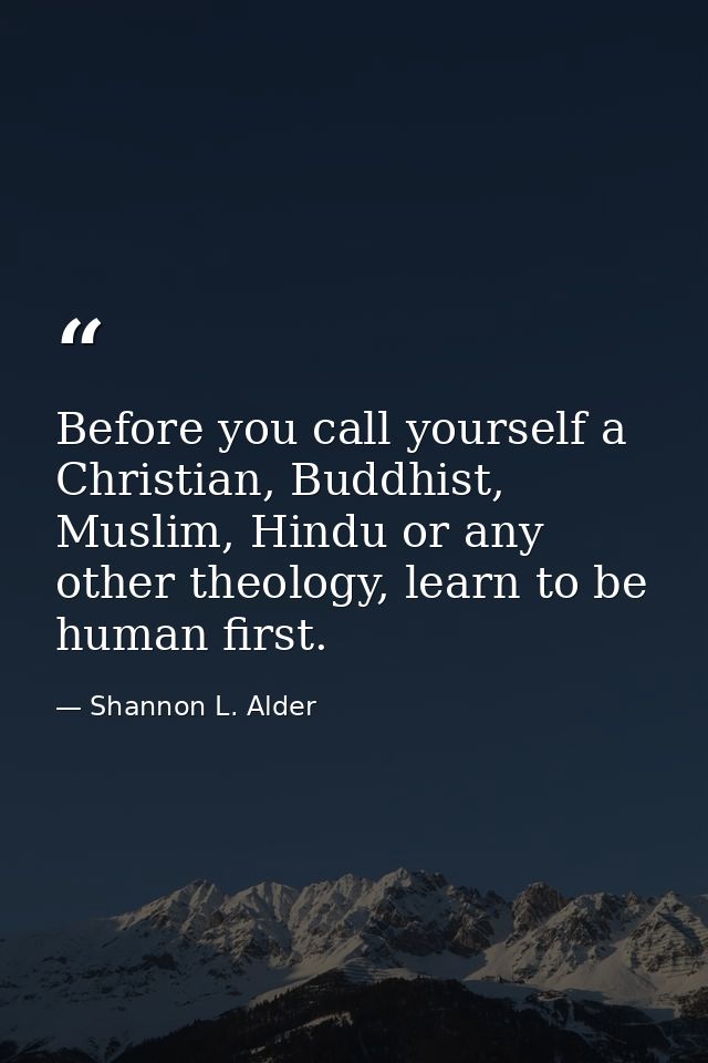 Before you call yourself a Christian, Buddhist, Muslim, Hindu or any other theology, learn to be human first. — Shannon L. Alder