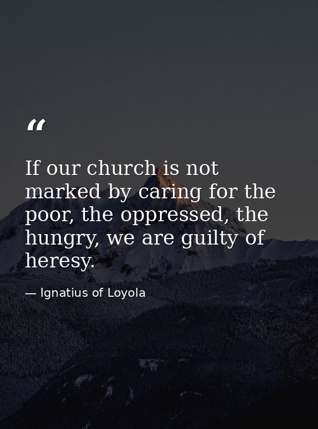 If our church is not marked by caring for the poor, the oppressed, the hungry, we are guilty of heresy. — Ignatius of Loyola