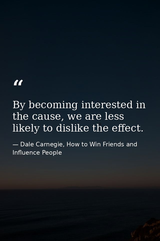 By becoming interested in the cause, we are less likely to dislike the effect. — Dale Carnegie, How to Win Friends and Influence People