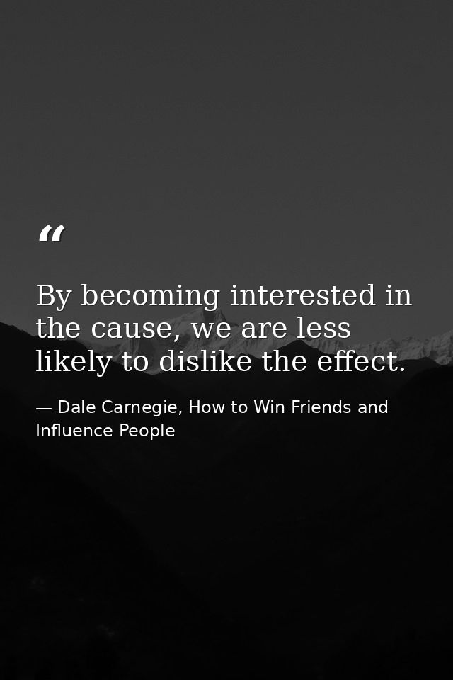 By becoming interested in the cause, we are less likely to dislike the effect. — Dale Carnegie, How to Win Friends and Influence People