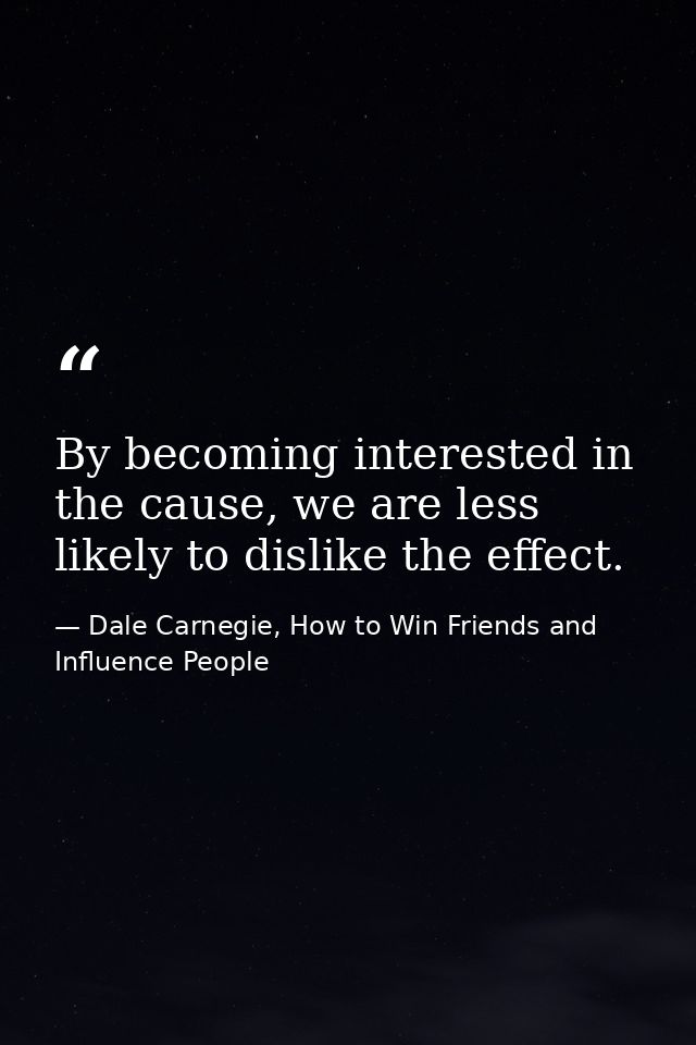 By becoming interested in the cause, we are less likely to dislike the effect. — Dale Carnegie, How to Win Friends and Influence People