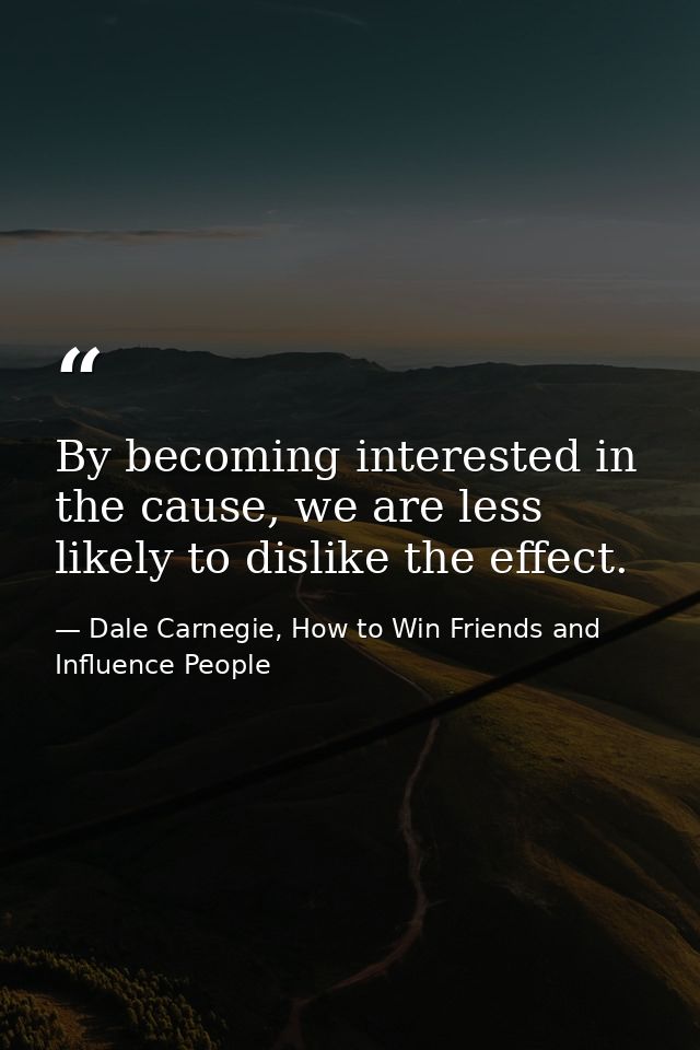 By becoming interested in the cause, we are less likely to dislike the effect. — Dale Carnegie, How to Win Friends and Influence People