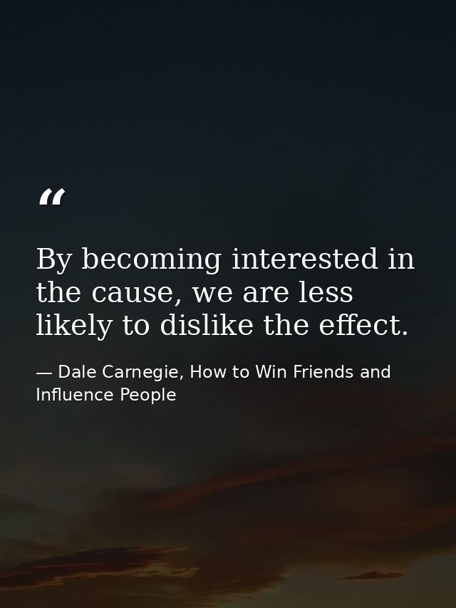 By becoming interested in the cause, we are less likely to dislike the effect. — Dale Carnegie, How to Win Friends and Influence People