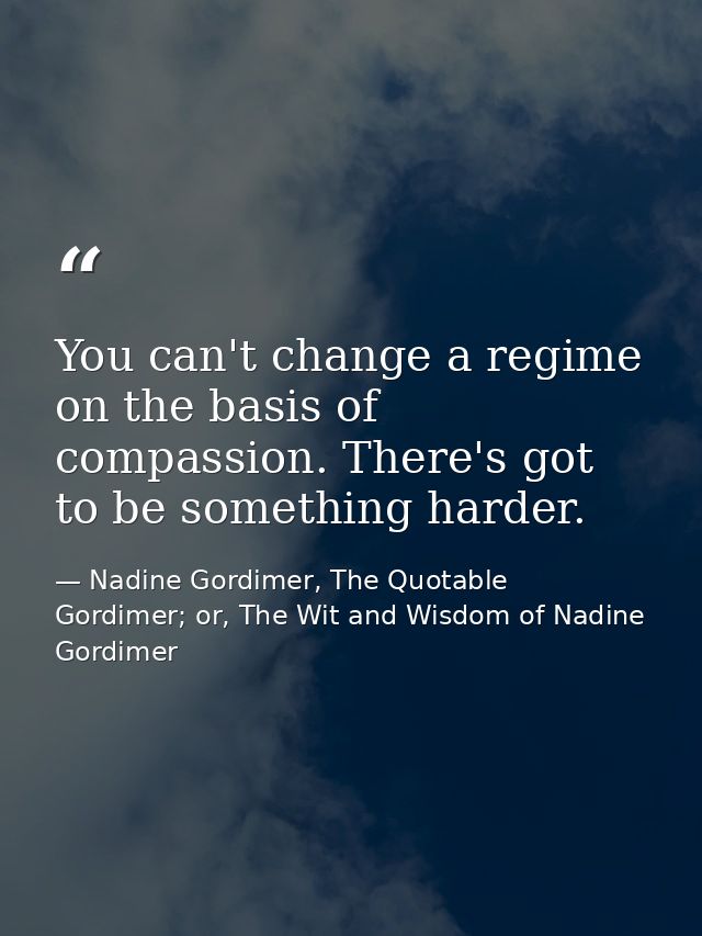 You can't change a regime on the basis of compassion. There's got to be something harder. — Nadine Gordimer, The Quotable Gordimer; or, The Wit and Wisdom of Nadine Gordimer