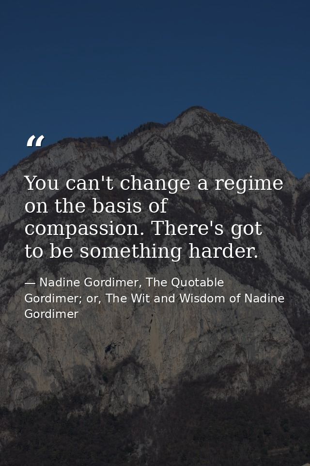 You can't change a regime on the basis of compassion. There's got to be something harder. — Nadine Gordimer, The Quotable Gordimer; or, The Wit and Wisdom of Nadine Gordimer