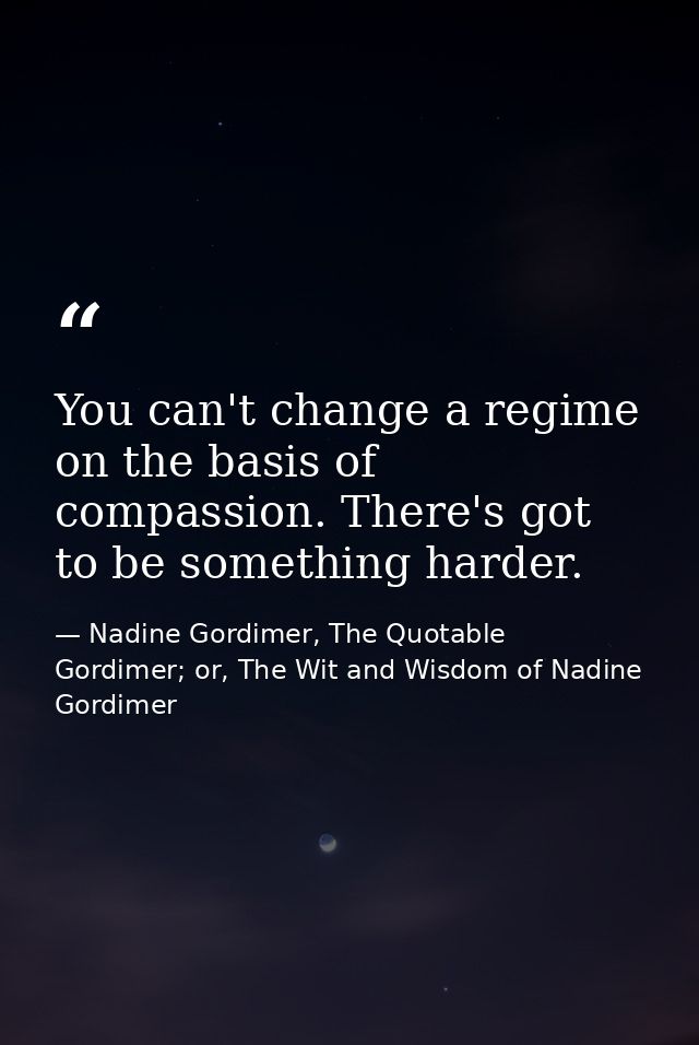 You can't change a regime on the basis of compassion. There's got to be something harder. — Nadine Gordimer, The Quotable Gordimer; or, The Wit and Wisdom of Nadine Gordimer