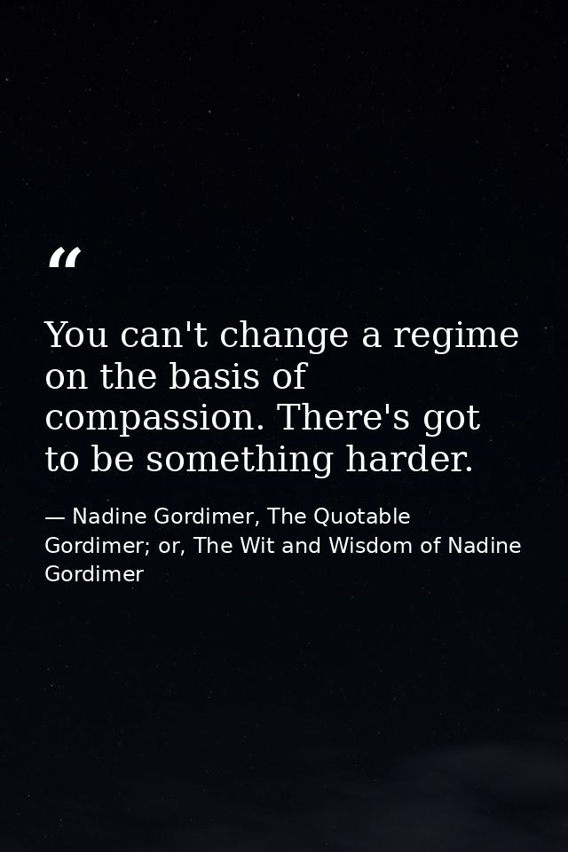 You can't change a regime on the basis of compassion. There's got to be something harder. — Nadine Gordimer, The Quotable Gordimer; or, The Wit and Wisdom of Nadine Gordimer