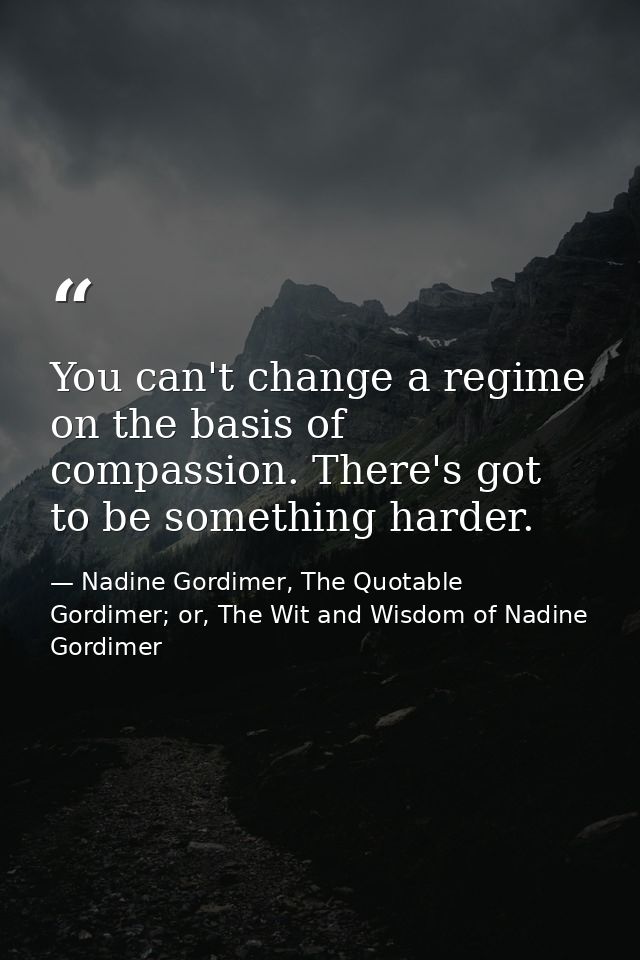You can't change a regime on the basis of compassion. There's got to be something harder. — Nadine Gordimer, The Quotable Gordimer; or, The Wit and Wisdom of Nadine Gordimer