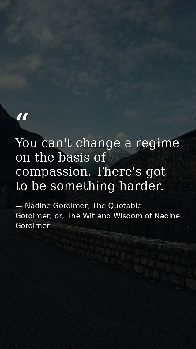 You can't change a regime on the basis of compassion. There's got to be something harder. — Nadine Gordimer, The Quotable Gordimer; or, The Wit and Wisdom of Nadine Gordimer