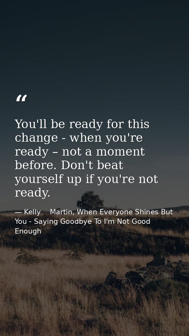 You'll be ready for this change - when you're ready – not a moment before. Don't beat yourself up if you're not ready. — Kelly    Martin, When Everyone Shines But You - Saying Goodbye To I'm Not Good Enough