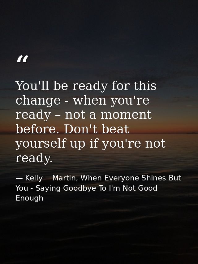 You'll be ready for this change - when you're ready – not a moment before. Don't beat yourself up if you're not ready. — Kelly    Martin, When Everyone Shines But You - Saying Goodbye To I'm Not Good Enough