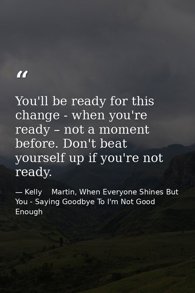 You'll be ready for this change - when you're ready – not a moment before. Don't beat yourself up if you're not ready. — Kelly    Martin, When Everyone Shines But You - Saying Goodbye To I'm Not Good Enough