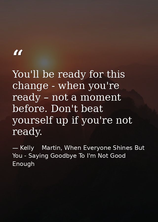 You'll be ready for this change - when you're ready – not a moment before. Don't beat yourself up if you're not ready. — Kelly    Martin, When Everyone Shines But You - Saying Goodbye To I'm Not Good Enough