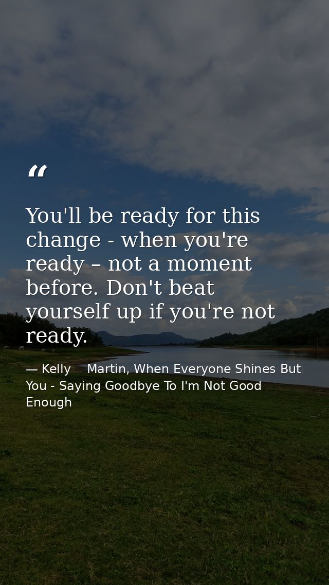 You'll be ready for this change - when you're ready – not a moment before. Don't beat yourself up if you're not ready. — Kelly    Martin, When Everyone Shines But You - Saying Goodbye To I'm Not Good Enough