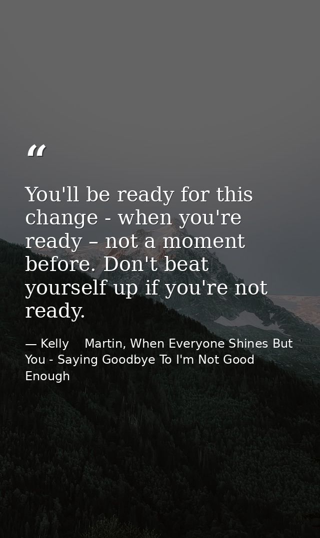 You'll be ready for this change - when you're ready – not a moment before. Don't beat yourself up if you're not ready. — Kelly    Martin, When Everyone Shines But You - Saying Goodbye To I'm Not Good Enough