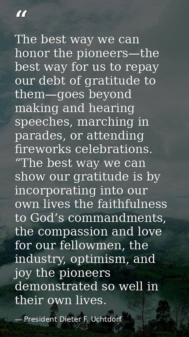 The best way we can honor the pioneers—the best way for us to repay our debt of gratitude to them—goes beyond making and — President Dieter F. Uchtdorf