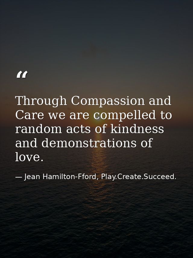 Through Compassion and Care we are compelled to random acts of kindness and demonstrations of love. — Jean Hamilton-Fford, Play.Create.Succeed.