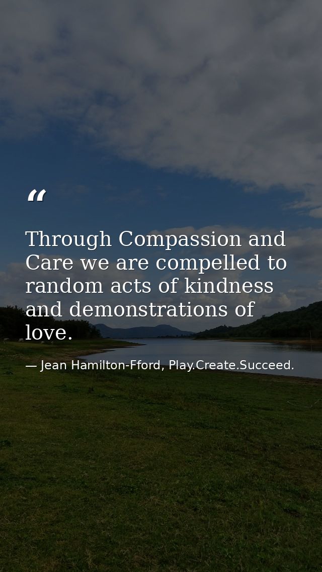 Through Compassion and Care we are compelled to random acts of kindness and demonstrations of love. — Jean Hamilton-Fford, Play.Create.Succeed.