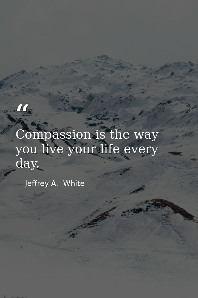 Compassion is the way you live your life every day. — Jeffrey A.  White
