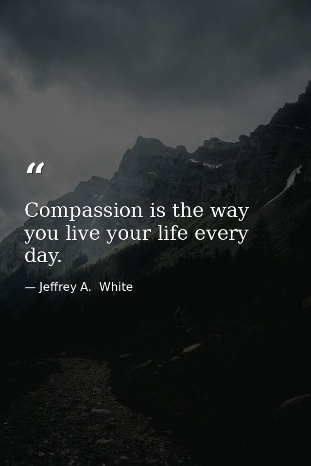 Compassion is the way you live your life every day. — Jeffrey A.  White