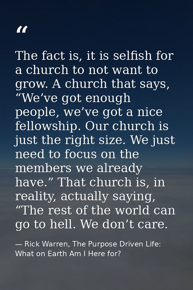 The fact is, it is selfish for a church to not want to grow. A church that says, “We’ve got enough people, we’ve got a n — Rick Warren, The Purpose Driven Life: What on Earth Am I Here for?