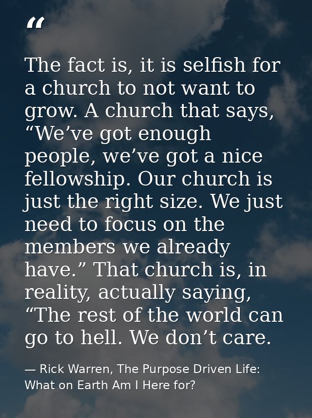The fact is, it is selfish for a church to not want to grow. A church that says, “We’ve got enough people, we’ve got a n — Rick Warren, The Purpose Driven Life: What on Earth Am I Here for?