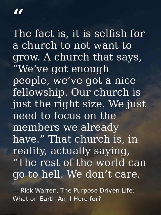 The fact is, it is selfish for a church to not want to grow. A church that says, “We’ve got enough people, we’ve got a n — Rick Warren, The Purpose Driven Life: What on Earth Am I Here for?