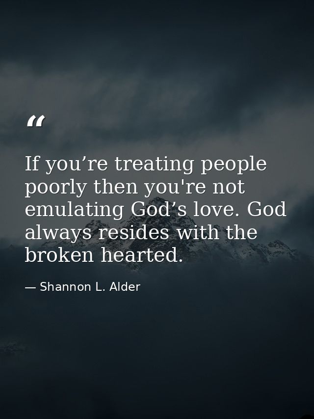 If you’re treating people poorly then you're not emulating God’s love. God always resides with the broken hearted. — Shannon L. Alder