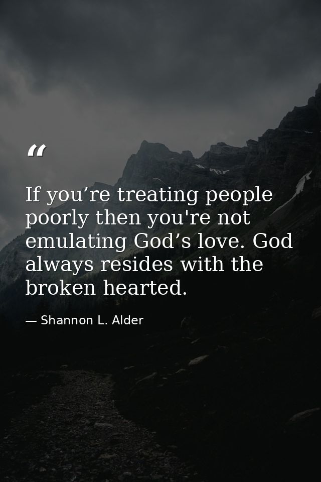 If you’re treating people poorly then you're not emulating God’s love. God always resides with the broken hearted. — Shannon L. Alder