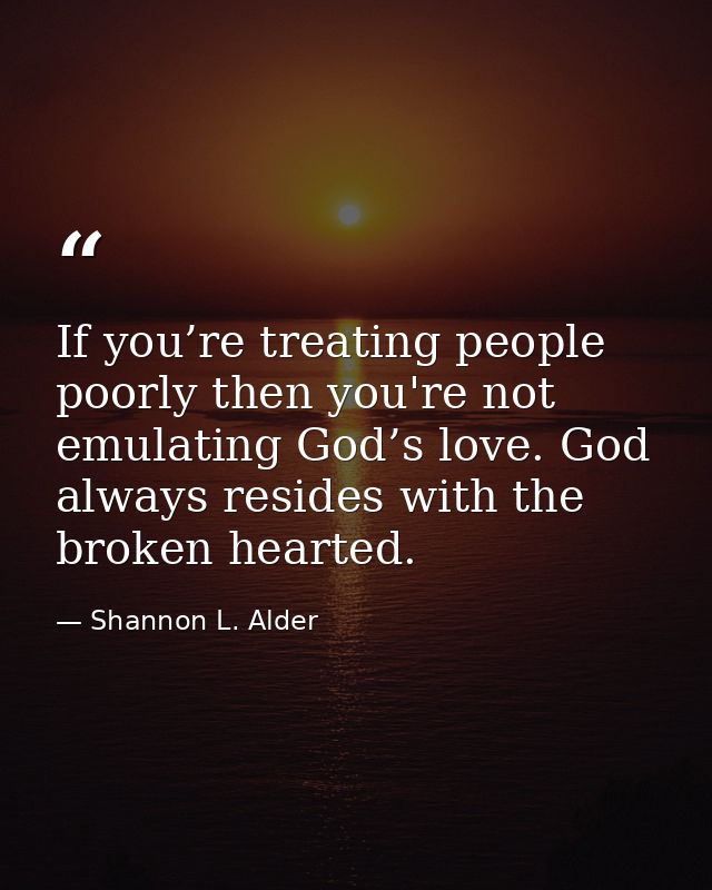 If you’re treating people poorly then you're not emulating God’s love. God always resides with the broken hearted. — Shannon L. Alder