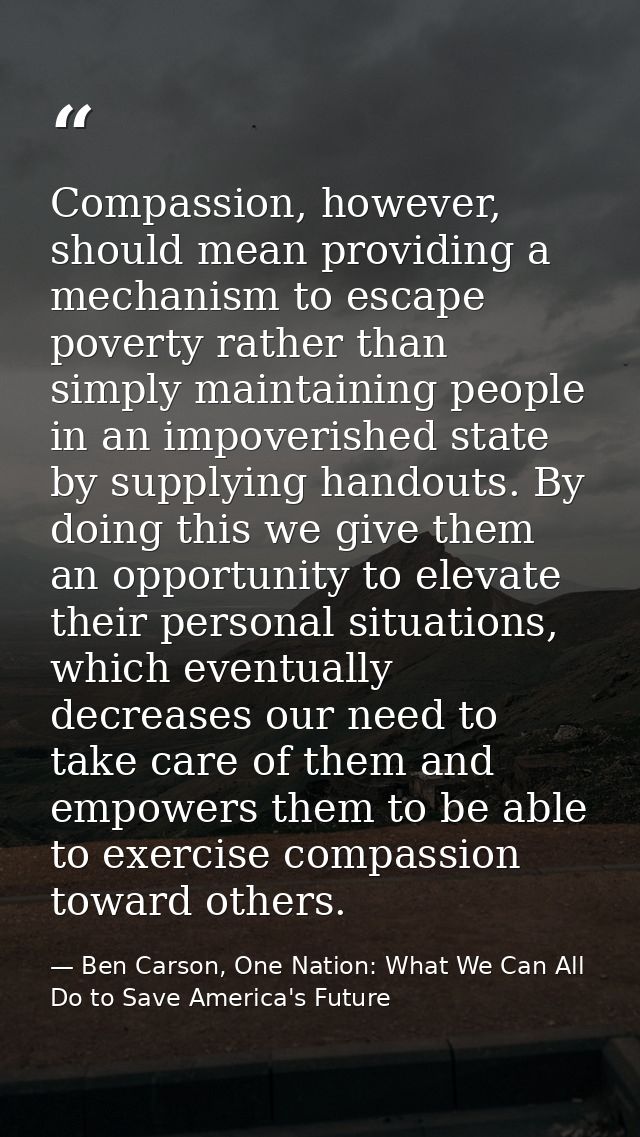 Compassion, however, should mean providing a mechanism to escape poverty rather than simply maintaining people in an imp — Ben Carson, One Nation: What We Can All Do to Save America's Future