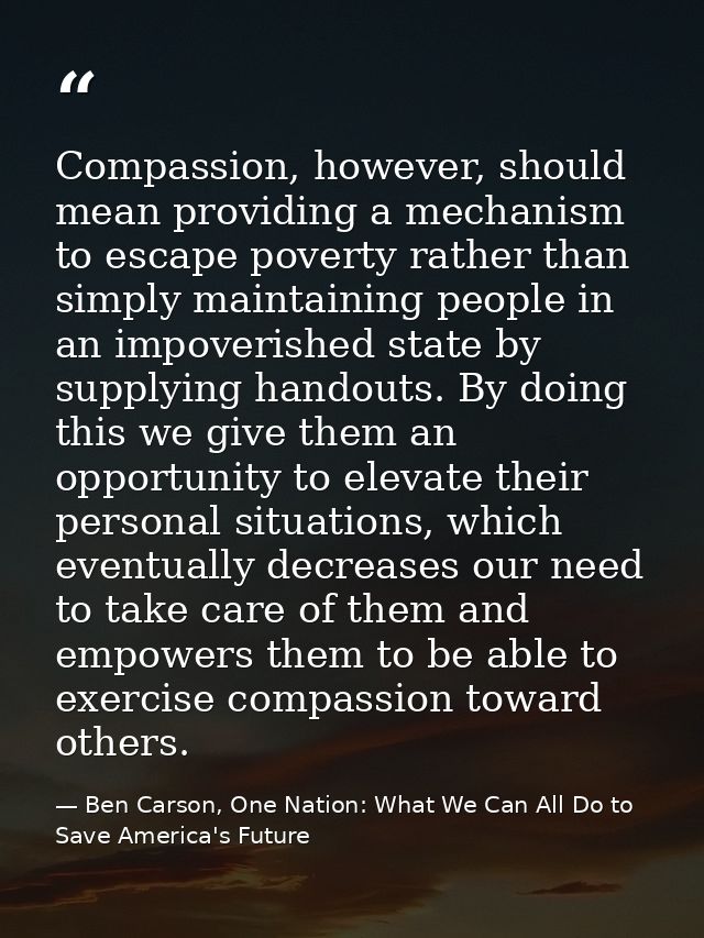 Compassion, however, should mean providing a mechanism to escape poverty rather than simply maintaining people in an imp — Ben Carson, One Nation: What We Can All Do to Save America's Future