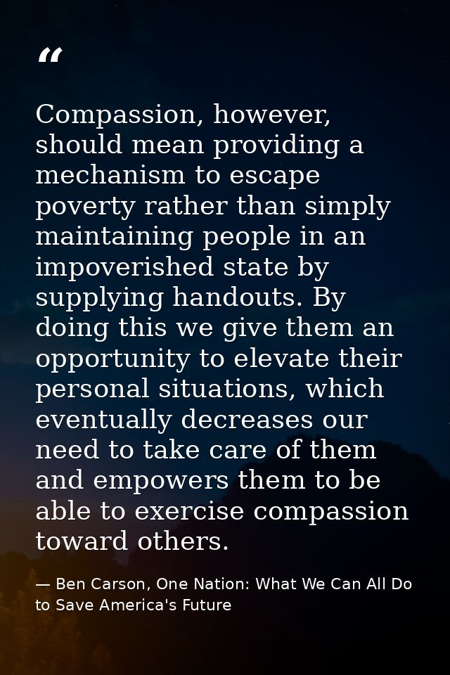 Compassion, however, should mean providing a mechanism to escape poverty rather than simply maintaining people in an imp — Ben Carson, One Nation: What We Can All Do to Save America's Future