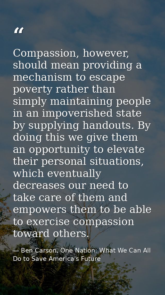 Compassion, however, should mean providing a mechanism to escape poverty rather than simply maintaining people in an imp — Ben Carson, One Nation: What We Can All Do to Save America's Future