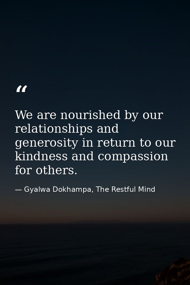 We are nourished by our relationships and generosity in return to our kindness and compassion for others. — Gyalwa Dokhampa, The Restful Mind