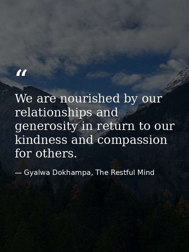 We are nourished by our relationships and generosity in return to our kindness and compassion for others. — Gyalwa Dokhampa, The Restful Mind